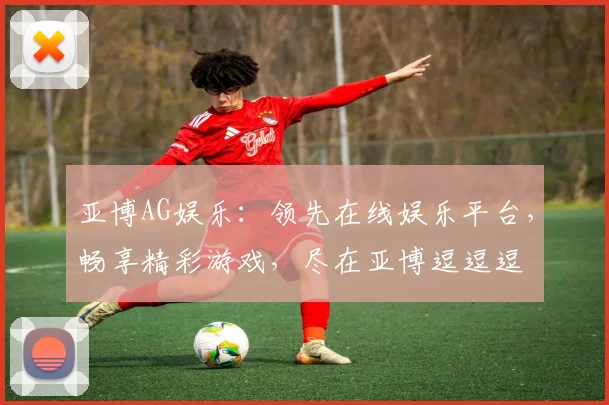 亚博AG娱乐：领先在线娱乐平台，畅享精彩游戏，尽在亚博逗逗逗