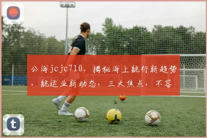 公海jcjc710，揭秘海上航行新趋势，航运业新动态，三大焦点，不容错过