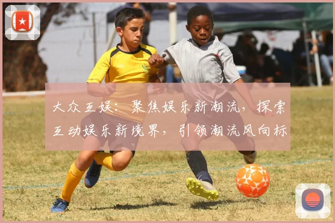 大众互娱：聚焦娱乐新潮流，探索互动娱乐新境界，引领潮流风向标，尽享娱乐盛宴