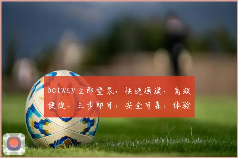 betway立即登录，快速通道，高效便捷，三步即可，安全可靠，体验非凡